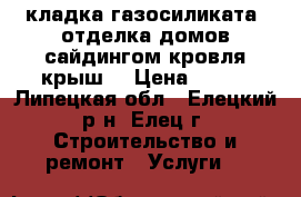 кладка газосиликата ,отделка домов сайдингом,кровля крыш. › Цена ­ 500 - Липецкая обл., Елецкий р-н, Елец г. Строительство и ремонт » Услуги   